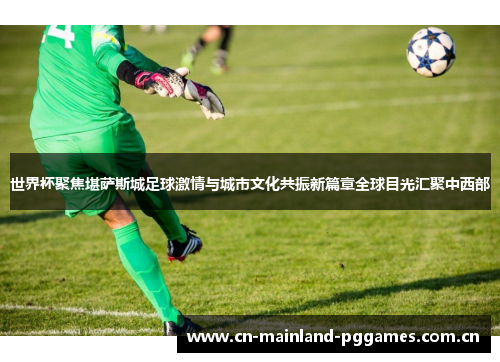 世界杯聚焦堪萨斯城足球激情与城市文化共振新篇章全球目光汇聚中西部