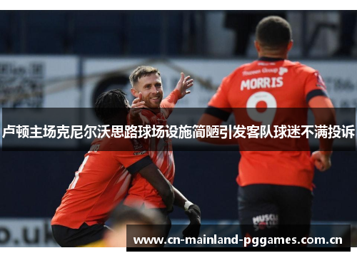 卢顿主场克尼尔沃思路球场设施简陋引发客队球迷不满投诉